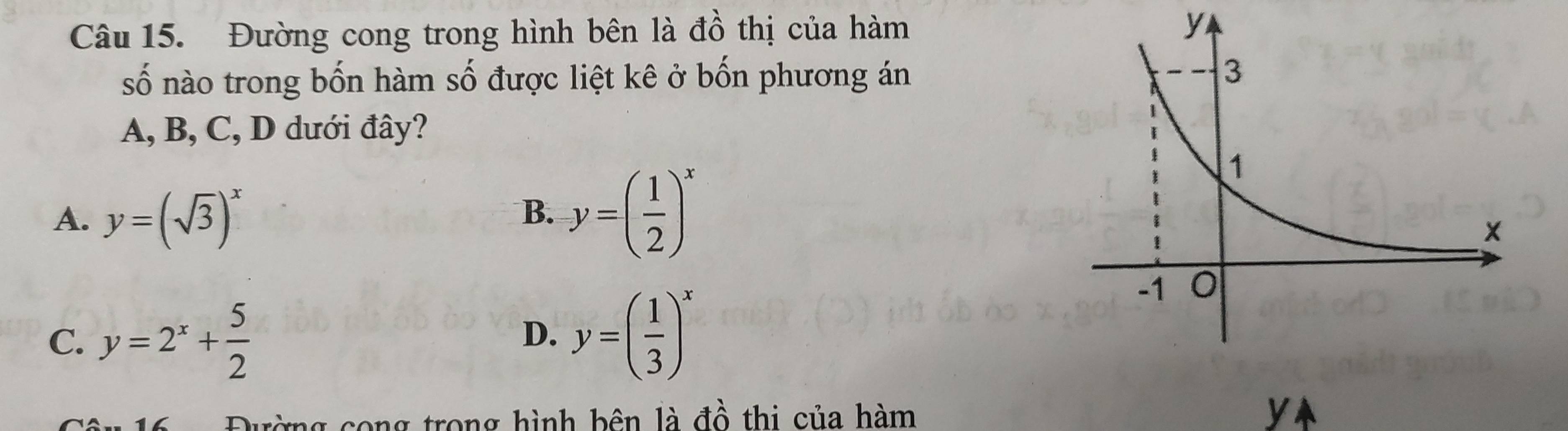 Đường cong trong hình bên là đồ thị của hàm y
số nào trong bốn hàm số được liệt kê ở bốn phương án
A, B, C, D dưới đây?
A. y=(sqrt(3))^x
B. y=( 1/2 )^x
C. y=2^x+ 5/2  y=( 1/3 )^x
D.
g cong trong hình bên là đồ thi của hàm yA