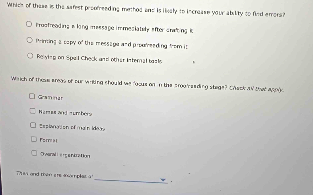 Which of these is the safest proofreading method and is likely to increase your ability to find errors?
Proofreading a long message immediately after drafting it
Printing a copy of the message and proofreading from it
Relying on Spell Check and other internal tools .
Which of these areas of our writing should we focus on in the proofreading stage? Check all that apply.
Grammar
Names and numbers
Explanation of main ideas
Format
Overall organization
_
Then and than are examples of
.