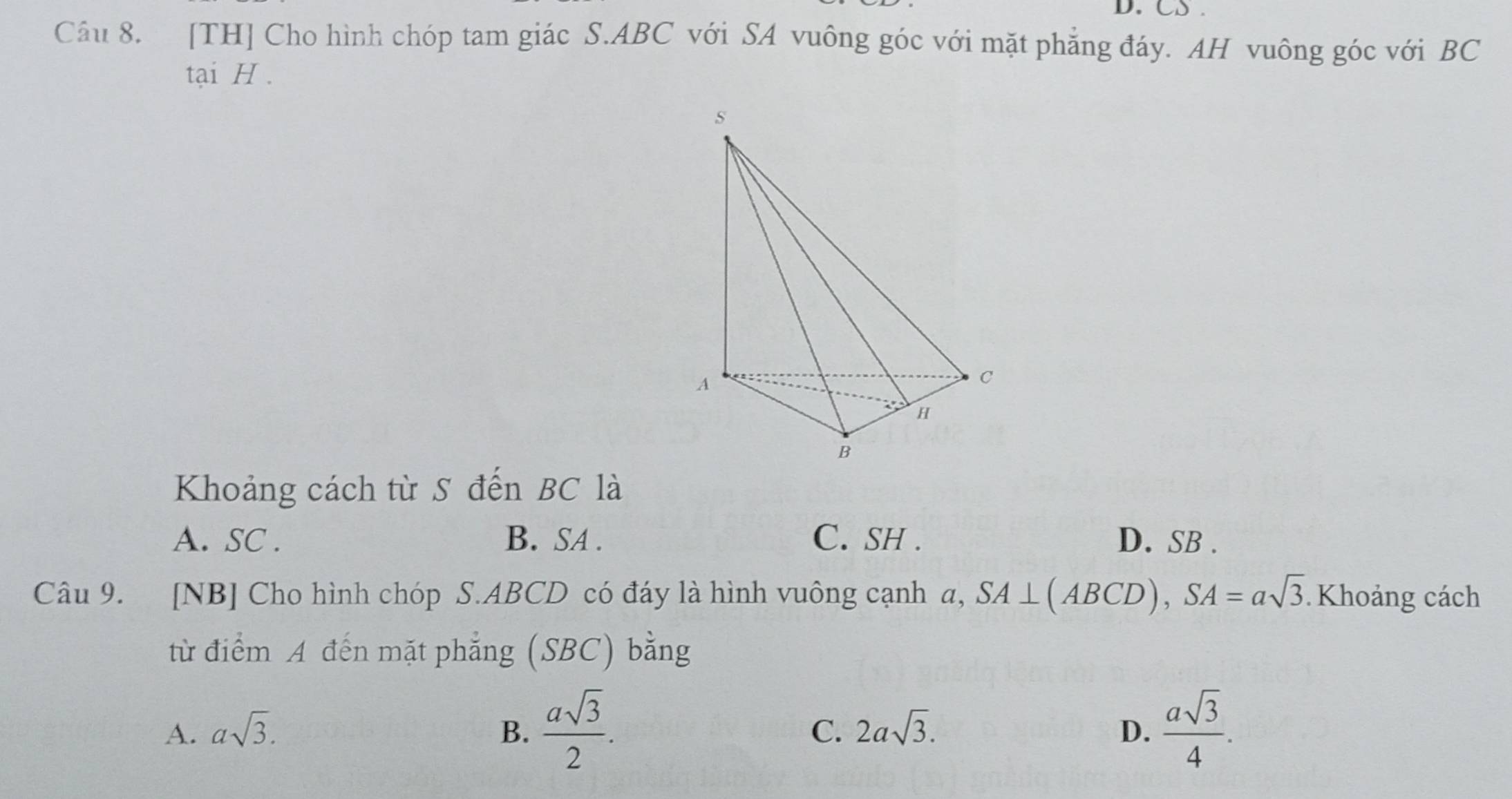 CS .
Câu 8. [TH] Cho hình chóp tam giác S. ABC với SA vuông góc với mặt phẳng đáy. AH vuông góc với BC
tại H.
Khoảng cách từ S đến BC là
A. SC . B. SA. C. SH . D. SB.
Câu 9. [NB] Cho hình chóp S. ABCD có đáy là hình vuông cạnh a, SA⊥ (ABCD), SA=asqrt(3) Khoảng cách
từ điểm A đến mặt phẳng (SBC) bằng
A. asqrt(3). B.  asqrt(3)/2 . C. 2asqrt(3). D.  asqrt(3)/4 .