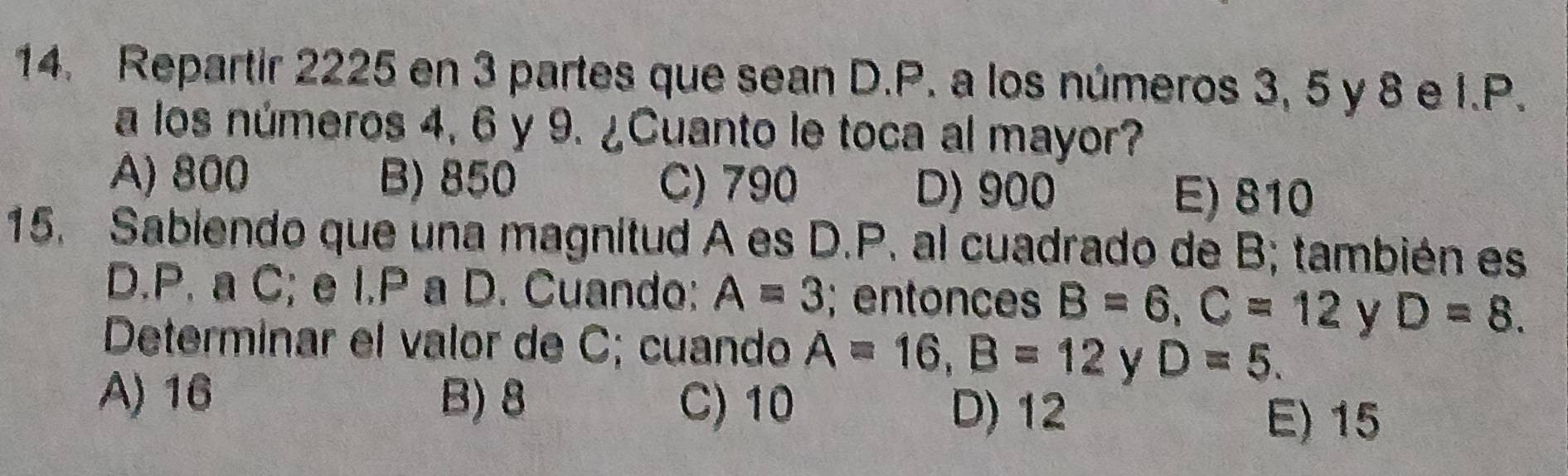 Repartir 2225 en 3 partes que sean D.P. a los números 3, 5 y 8 e I. P.
a los números 4, 6 y 9. ¿Cuanto le toca al mayor?
A) 800 B) 850 C) 790 D) 900 E) 810
15. Sabiendo que una magnitud A es D.P. al cuadrado de B; también es
D.P. a C; e I.P a D. Cuando: A=3;entonces B=6, C=12 y D=8. 
Determinar el valor de C; cuando A=16, B=12 y D=5.
A) 16 B) 8 C) 10 D) 12
E) 15