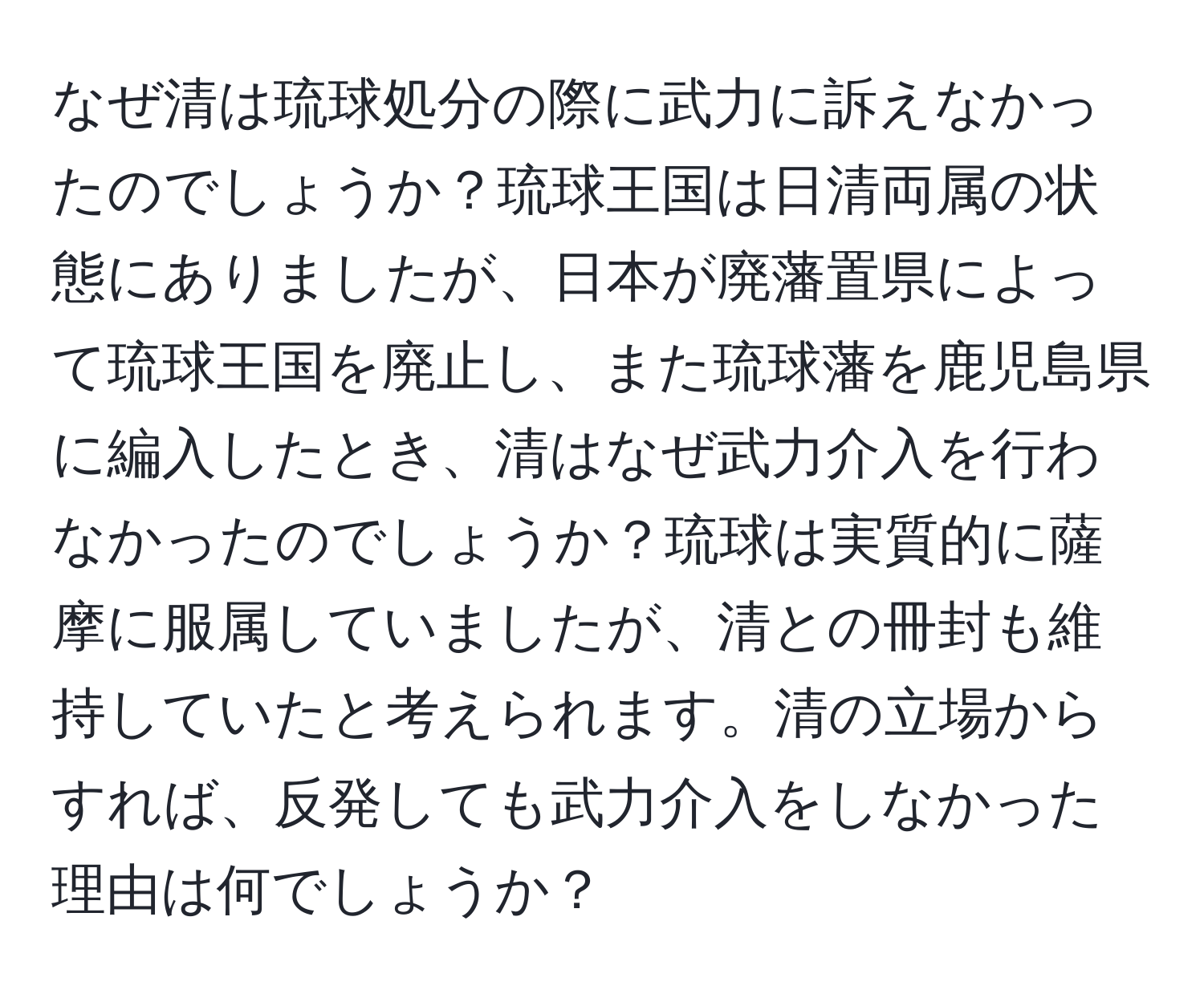 なぜ清は琉球処分の際に武力に訴えなかったのでしょうか？琉球王国は日清両属の状態にありましたが、日本が廃藩置県によって琉球王国を廃止し、また琉球藩を鹿児島県に編入したとき、清はなぜ武力介入を行わなかったのでしょうか？琉球は実質的に薩摩に服属していましたが、清との冊封も維持していたと考えられます。清の立場からすれば、反発しても武力介入をしなかった理由は何でしょうか？