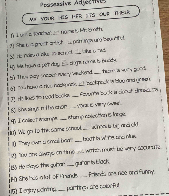 Possessive Adjectives 
MY YOUR HIS HER ITS OUR THEIR 
1) I am a teacher. _name is Mr. Smith. 
2) She is a great artist. _paintings are beautiful. 
3) He rides a bike to school. _bike is red. 
4) We have a pet dog. _dog's name is Buddy. 
5) They play soccer every weekend. _team is very good. 
6) You have a nice backpack. _backpack is blue and green. 
7) He likes to read books. _favorite book is about dinosaurs. 
8) She sings in the choir. _voice is very sweet. 
9) I collect stamps. _stamp collection is large. 
10) We go to the same school. _school is big and old. 
II) They own a small boat. _boat is white and blue. 
12) You are always on time. _watch must be very accurate. 
13) He plays the guitar. _guitar is black. 
14) She has a lot of friends. _friends are nice and funny. 
115) I enjoy painting. _paintings are colorful.