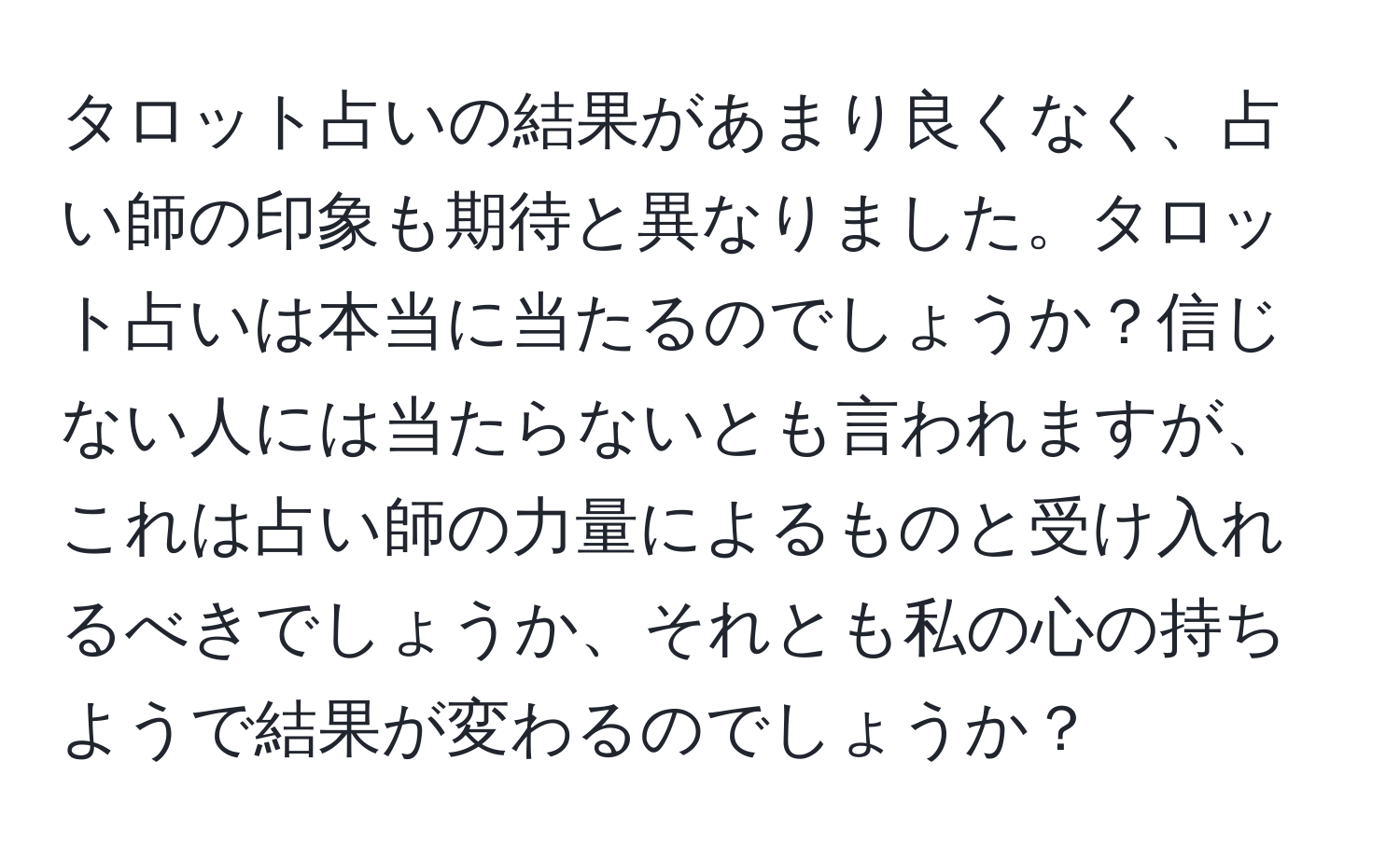 タロット占いの結果があまり良くなく、占い師の印象も期待と異なりました。タロット占いは本当に当たるのでしょうか？信じない人には当たらないとも言われますが、これは占い師の力量によるものと受け入れるべきでしょうか、それとも私の心の持ちようで結果が変わるのでしょうか？