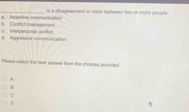 is a disagreement or clash between two or more people.
a. Assertive communication
b. Conflict management
c. Interpersonal conflict
d. Aggressive communication
Please select the best answer from the choices provided
A
B
C
D