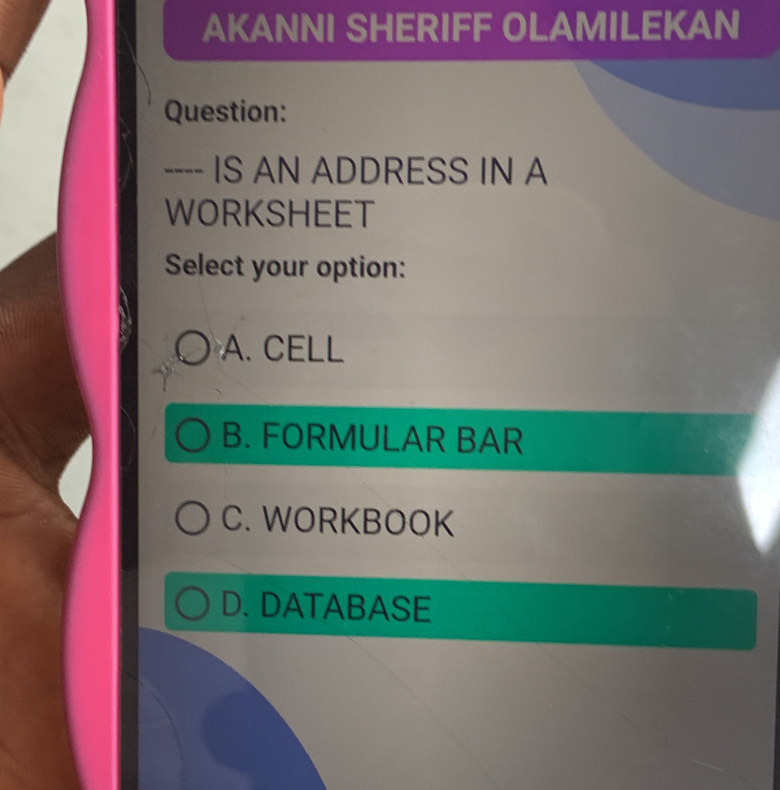 AKANNI SHERIFF OLAMILEKAN
Question:
---- IS AN ADDRESS IN A
WORKSHEET
Select your option:
A. CELL
B. FORMULAR BAR
C. WORKBOOK
D. DATABASE