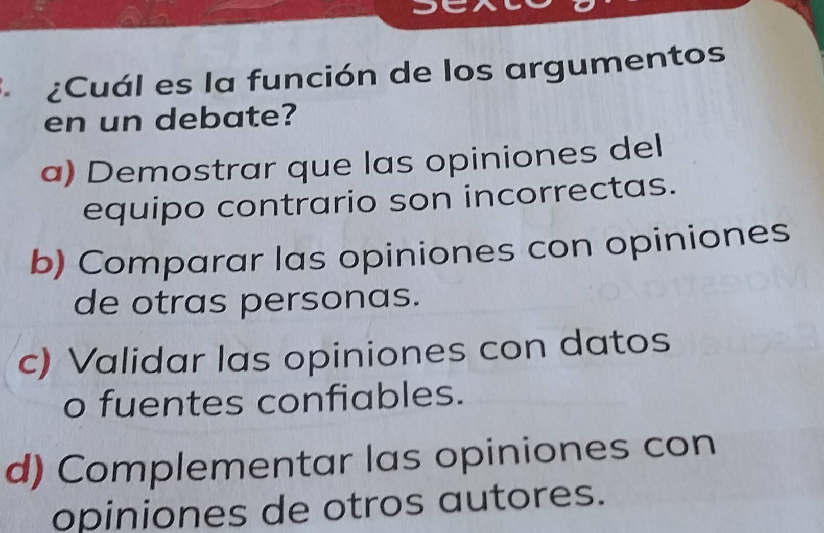 ¿Cuál es la función de los argumentos
en un debate?
a) Demostrar que las opiniones del
equipo contrario son incorrectas.
b) Comparar las opiniones con opiniones
de otras personas.
c) Validar las opiniones con datos
o fuentes confiables.
d) Complementar las opiniones con
opiniones de otros autores.