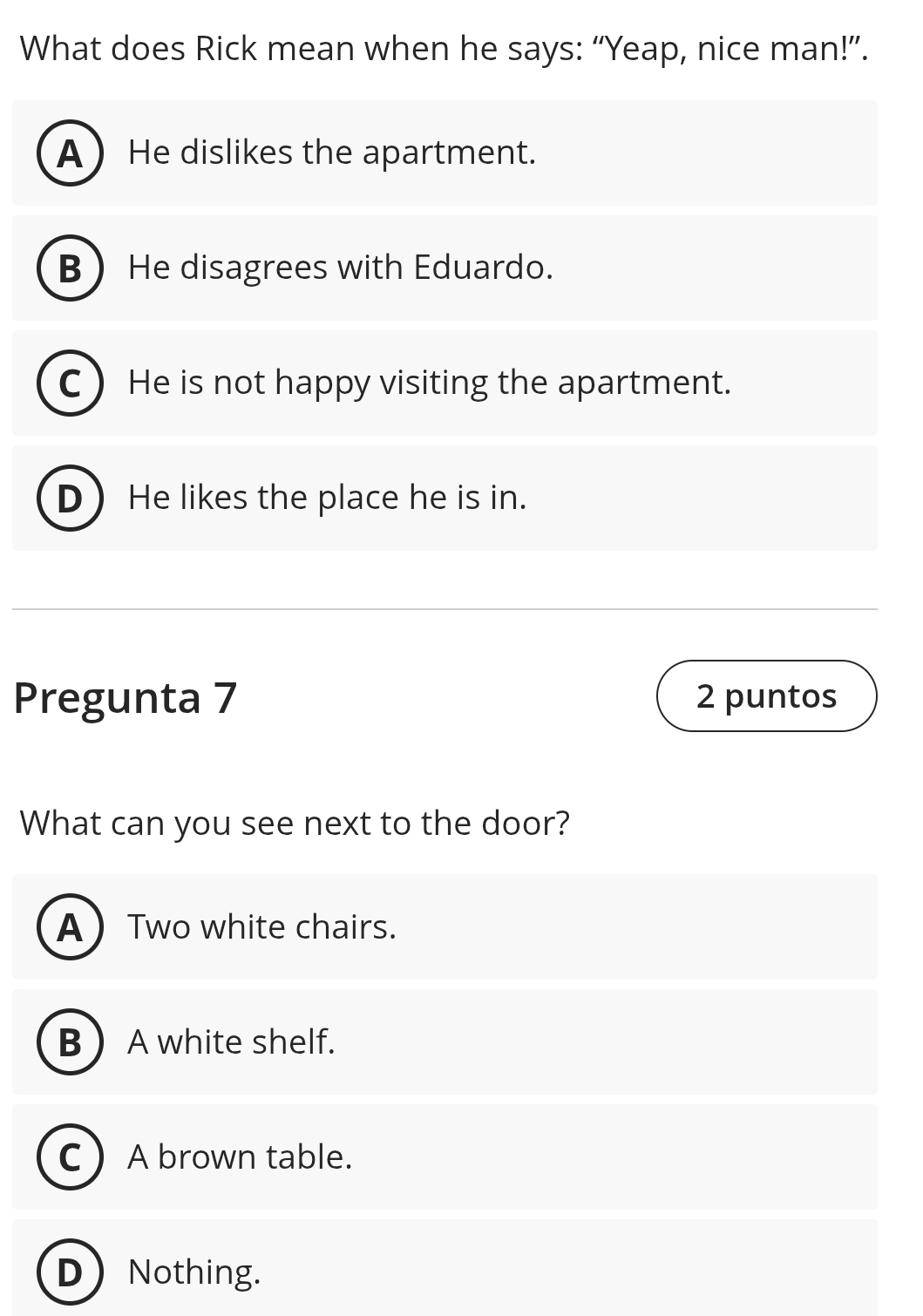 What does Rick mean when he says: “Yeap, nice man!”.
AHe dislikes the apartment.
B He disagrees with Eduardo.
C  He is not happy visiting the apartment.
D He likes the place he is in.
Pregunta 7 2 puntos
What can you see next to the door?
A Two white chairs.
BA white shelf.
C A brown table.
DNothing.