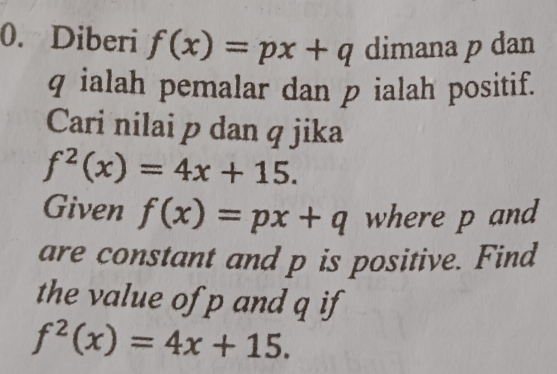 Diberi f(x)=px+q dimana p dan
q ialah pemalar dan p ialah positif. 
Cari nilai p dan q jika
f^2(x)=4x+15. 
Given f(x)=px+q where p and 
are constant and p is positive. Find 
the value of p and q if
f^2(x)=4x+15.