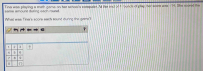 Tina was playing a math game on her school's computer. At the end of 4 rounds of play, her score was -14. She scored the 
same amount during each round. 
What was Tina's score each round during the game? 
overline B