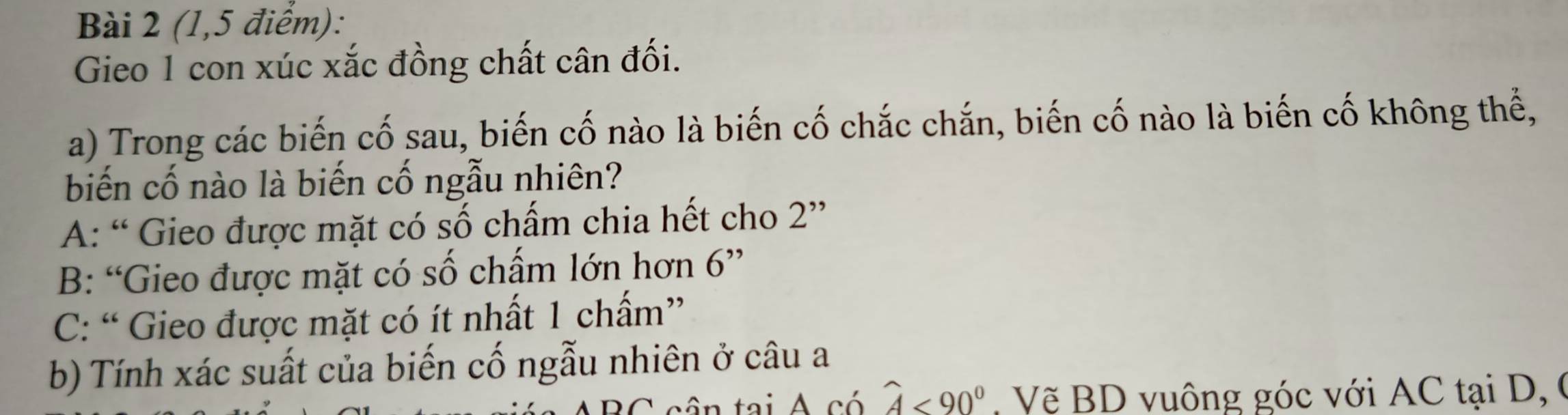 (1,5 điểm):
Gieo 1 con xúc xắc đồng chất cân đối.
a) Trong các biến cố sau, biến cố nào là biến cố chắc chắn, biến cố nào là biến cố không thể,
biến cố nào là biến cố ngẫu nhiên?
A: “ Gieo được mặt có số chấm chia hết cho 2 ”
B: “Gieo được mặt có số chấm lớn hơn 6 ”
C: “ Gieo được mặt có ít nhất 1 chấm”
b) Tính xác suất của biến cố ngẫu nhiên ở câu a
C frac 1 widehat A<90° Vẽ BD vuông góc với AC tại D, (