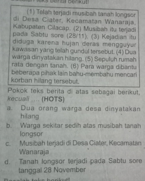 (1) Telah terjadi musibah tanah longsor
di Desa Ciater, Kecamatan Wanaraja,
Kabupaten Cilacap. (2) Musibah itu terjadi
pada Sabtu sore (28/11). (3) Kejadian itu
diduga karena hujan deras mengguyur
kawasan yang telah gundul tersebut. (4) Dua
warga dinyatakan hilang. (5) Sepuluh rumah
rata dengan tanah. (6) Para warga dibantu
beberapa pihak lain bahu-membahu mencari
korban hilang tersebut.
Pokok teks berita di atas sebagai berikut,
kecuali . (HOTS)
a. Dua orang warga desa dinyatakan
hilang
b. Warga sekitar sedih atas musibah tanah
longsor
c. Musibah terjadi di Desa Ciater, Kecamatan
Wanaraja
d. Tanah longsor terjadi pada Sabtu sore
tanggal 28 November