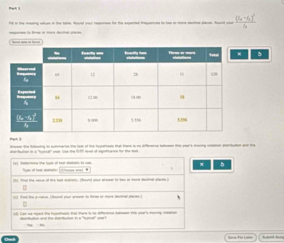 Fill in the missing vailues in the table. Round your responsies for the expected frequencies to two or more decimal places. Round your frac (f_0-f_1)^2f_2
responses to three or more decimal places.
Send dato lo Excol
Part 2
Answer the Ibllowing to summarize the test of the hypothesis that there is no difference between this year's moving violation distribution and the
distribution in a 'typical' year. Use the 0.05 level of significance for the test.
(a) Detormine the type of test statistic to use.
× 5
Type of best statistic: (Choose one)
(b) find the value of the test statistic. (Round your answer to two or more decimal places.)
(c) Find the p-value. (Round your answer to three or more decimal places.)
(d) Can we reject the hypothesis that there is no difference between this year's moving violation
distribution and the distribution in a "typical" year?
Yes No
Ceck Save For Later Submil Assig