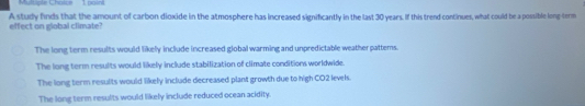 Muluple Choice 1 paint
A study finds that the amount of carbon dioxide in the atmosphere has increased significantly in the last 30 years. If this trend continues, what could be a possible long-term effect on global climate?
The long term results would likely include increased global warming and unpredictable weather pattems.
The long term results would likely include stabilization of climate conditions worldwide.
The long term results would likely include decreased plant growth due to high CO2 levels.
The long term results would likely include reduced ocean acidity.