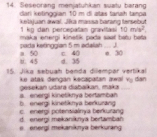 Seseorang menjatuhkan suatu barang
dari ketinggian 10 m di atas tanah tanpa
kelsjuan awal. Jika massa barang tersebut
1 kg dan percepatan gravitasi 10m/s^2, 
maka energi kinetik pada saať batu bata
pada ketinggian 5 m adalah .. J.
a 50 c. 40 e. 30
b. 45 d. 35
15. Jika sebuah benda dilempar vertikal
ke atas dengan kecapatan awal vý dan
gesekan udara diabaïkan, maka_
a. energi kinetiknya bertambah
b. energi kinetiknya berkurang
c. energi potensiainya berkurang
d. energi mekaniknya bertambah
e. energi mekaniknya berkurang