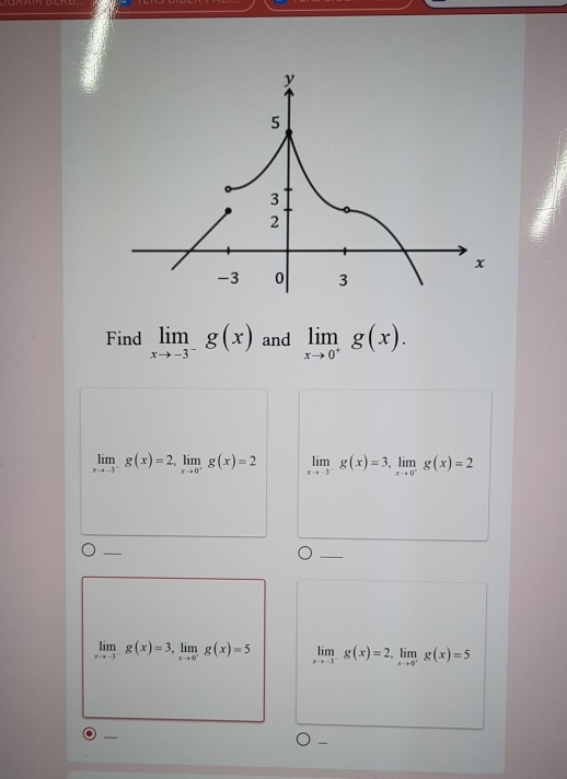 Find limlimits _xto -3^-g(x) and limlimits _xto 0^+g(x).
limlimits _xto -3^-g(x)=2, limlimits _xto 0^+g(x)=2 limlimits _xto -3^-g(x)=3, limlimits _xto 0^-g(x)=2
_
limlimits _xto -3^-g(x)=3, limlimits _xto 0^+g(x)=5 limlimits _xto -3^-g(x)=2, limlimits _xto 0^-g(x)=5