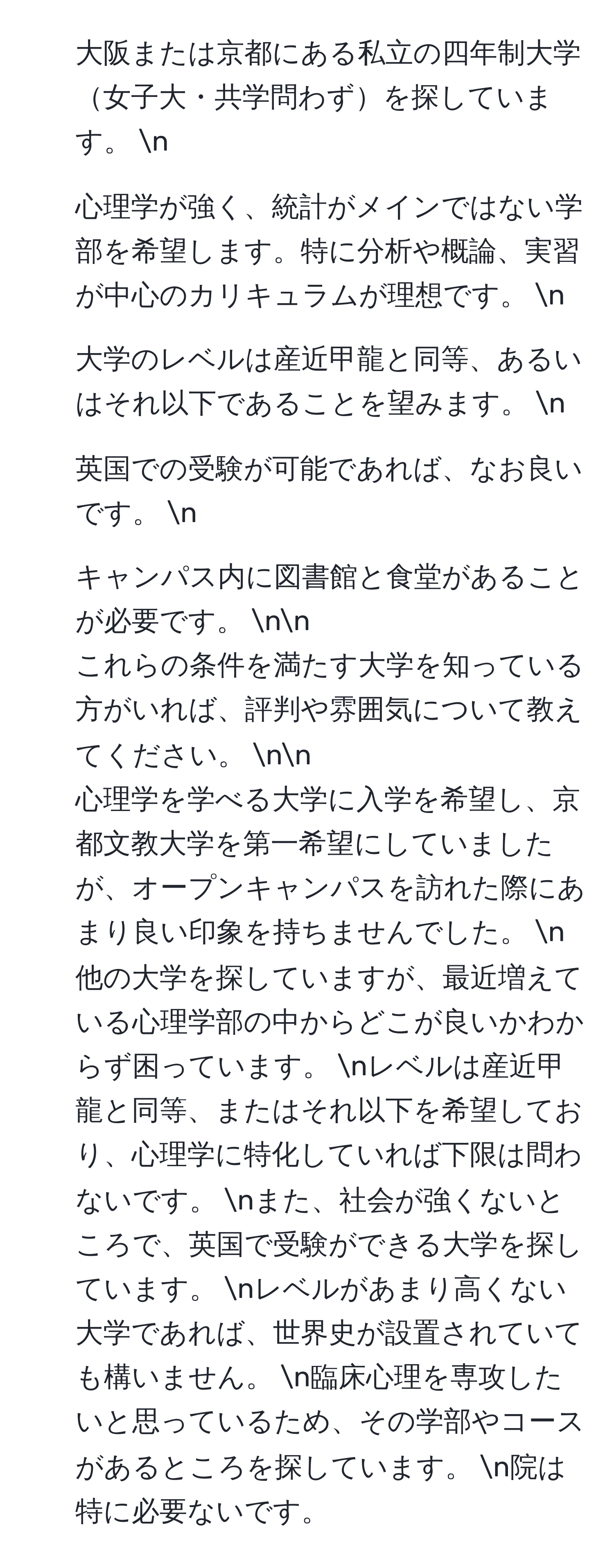 大阪または京都にある私立の四年制大学女子大・共学問わずを探しています。  n
2. 心理学が強く、統計がメインではない学部を希望します。特に分析や概論、実習が中心のカリキュラムが理想です。  n
3. 大学のレベルは産近甲龍と同等、あるいはそれ以下であることを望みます。  n
4. 英国での受験が可能であれば、なお良いです。  n
5. キャンパス内に図書館と食堂があることが必要です。  nn
これらの条件を満たす大学を知っている方がいれば、評判や雰囲気について教えてください。  nn
心理学を学べる大学に入学を希望し、京都文教大学を第一希望にしていましたが、オープンキャンパスを訪れた際にあまり良い印象を持ちませんでした。  n他の大学を探していますが、最近増えている心理学部の中からどこが良いかわからず困っています。  nレベルは産近甲龍と同等、またはそれ以下を希望しており、心理学に特化していれば下限は問わないです。  nまた、社会が強くないところで、英国で受験ができる大学を探しています。  nレベルがあまり高くない大学であれば、世界史が設置されていても構いません。  n臨床心理を専攻したいと思っているため、その学部やコースがあるところを探しています。  n院は特に必要ないです。