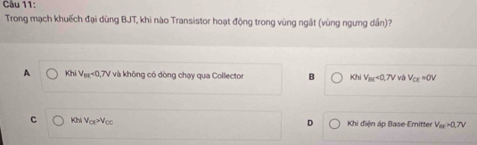 Trong mạch khuếch đại dùng BJT, khi nào Transistor hoạt động trong vùng ngắt (vùng ngưng dân)?
A Khi V_et<0,7V và không có dòng chạy qua Collector B Khi V_BE<0,7V và V_CE=0V
C Khi V_CE>V_CC D Khi điện áp Base-Emitter V_BE>0.7V