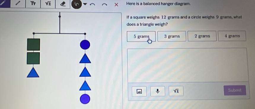 Tr sqrt(± ) Here is a balanced hanger diagram.
If a square weighs 12 grams and a circle weighs 9 grams, what
does a triangle weigh?
5 grams 3 grams 2 grams 4 grams
sqrt(± ) Submil