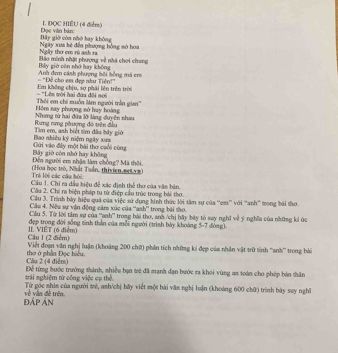 ĐQC HIÉU (4 điểm)
Đọc văn bản:
Bây giờ còn nhớ hay không
Ngày xưa hè đến phượng hồng nở hoa
Ngây thơ em rủ anh ra
Bảo mình nhặt phượng về nhà chơi chung
Bây giờ còn nhớ hay không
Anh đem cánh phượng bôi hồng má em
- “Để cho em đẹp như Tiên!”
Em không chịu, sợ phải lên trên trời
- Lên trời hai đứa đôi nơi
Thôi em chỉ muốn làm người trần gian''
Hôm nay phượng nở huy hoàng
Nhưng từ hai đứa lỡ làng duyên nhau
Rưng rưng phượng đỏ trên đầu
Tìm em, anh biết tìm đâu bây giờ
Bao nhiêu kỷ niệm ngày xưa
Gửi vào đây một bài thơ cuối cùng
By giờ còn nhớ hay không
Đến người em nhận làm chồng? Mà thôi.
(Hoa học trò, Nhất Tuấn, thivien.net.vn)
Trả lời các câu hỏi:
Câu 1. Chỉ ra dấu hiệu để xác định thể thơ của văn bản.
Câu 2. Chỉ ra biện pháp tu từ điệp cấu trúc trong bài thơ.
Câu 3. Trình bày hiệu quả của việc sử dụng hình thức lời tâm sự của “em” với “anh” trong bài thơ.
Câu 4. Nêu sự vận động cảm xúc của “anh” trong bài thơ.
Câu 5. Từ lời tâm sự của “anh” trong bài thơ, anh /chị hãy bày tỏ suy nghĩ về ý nghĩa của những kí ức
đẹp trong đời sống tinh thần của mỗi người (trình bày khoảng 5-7 dòng).
II. VIÊT (6 điểm)
Câu 1 (2 điểm)
Viết đoạn văn nghị luận (khoảng 200 chữ) phân tích những kỉ đẹp của nhân vật trữ tình “anh” trong bài
thơ ở phần Đọc hiều.
Câu 2 (4 điểm)
Để từng bước trưởng thành, nhiều bạn trẻ đã mạnh dạn bước ra khỏi vùng an toàn cho phép bản thân
trải nghiệm từ công việc cụ thể.
Từ góc nhìn của người trẻ, anh/chị hãy viết một bài văn nghị luận (khoảng 600 chữ) trình bày suy nghĩ
về vấn đề trên.
ĐÁP ÁN