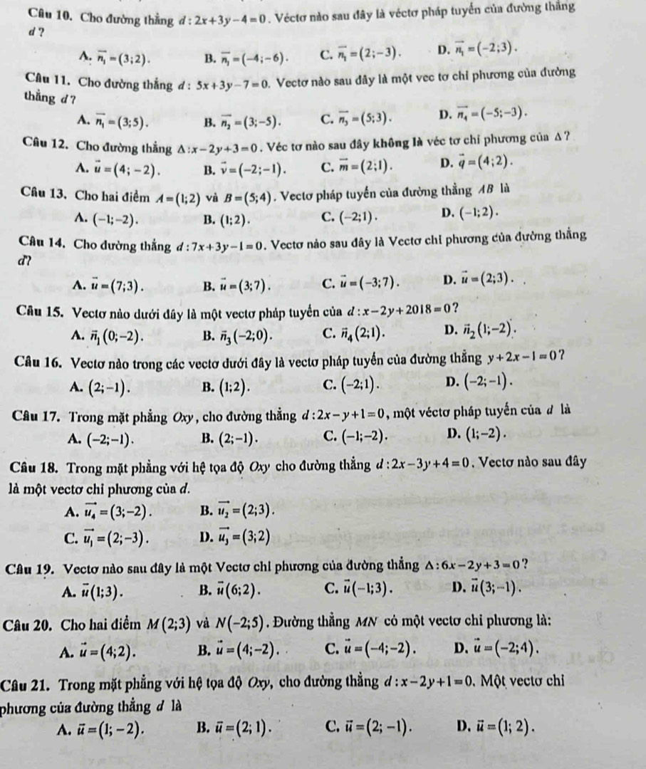 Cho đường thẳng d:2x+3y-4=0. Véctơ nào sau đây là véctơ pháp tuyển của đường thăng
d ?
A. vector n_1=(3;2). B. overline n_1=(-4;-6). C. overline n_1=(2;-3). D. vector n_1=(-2;3).
Câu 11. Cho đường thẳng đ : 5x+3y-7=0. Vectơ nào sau đây là một vec tơ chỉ phương của đường
thang d? C. overline n_3=(5;3). D. vector n_4=(-5;-3).
A. vector n_1=(3;5). B. overline n_2=(3;-5).
Câu 12. Cho đường thẳng △ :x-2y+3=0 Véc tơ nào sau đây không là véc tơ chỉ phương của A ?
A. vector u=(4;-2). B. vector v=(-2;-1). C. vector m=(2;1). D. vector q=(4;2).
Câu 13. Cho hai điểm A=(1;2) và B=(5;4). Vectơ pháp tuyển của đường thẳng AB là
A. (-1;-2). B. (1;2). C. (-2;1). D. (-1;2).
Câu 14. Cho dường thẳng d : 7x+3y-1=0. Vectơ nào sau đây là Vectơ chi phương của đường thắng
d?
A. vector u=(7;3). B. vector u=(3;7). C. vector u=(-3;7). D. vector u=(2;3).
Câu 15. Vectơ nào dưới đây là một vectơ pháp tuyển của d:x-2y+2018=0 ?
A. vector n_1(0;-2). B. overline n_3(-2;0). C. vector n_4(2;1). D. vector n_2(1;-2).
Câu 16. Vectơ nào trong các vectơ dưới đây là vectơ pháp tuyển của đường thẳng y+2x-1=0 ？
A. (2;-1). B. (1;2). C. (-2;1). D. (-2;-1).
Câu 17. Trong mặt phẳng Oxy , cho đường thẳng ở l:2x-y+1=0 , một véctơ pháp tuyến của đ là
A. (-2;-1). B. (2;-1). C. (-1;-2). D. (1;-2).
Câu 18. Trong mặt phẳng với hệ tọa độ Oxy cho đường thẳng a :2x-3y+4=0. Vectơ nào sau đây
là một vectơ chỉ phương của d.
A. vector u_4=(3;-2). B. vector u_2=(2;3).
C. vector u_1=(2;-3). D. vector u_3=(3;2)
Câu 19. Vectơ nào sau đây là một Vectơ chi phương của đường thẳng △ :6x-2y+3=0 ?
A. overline u(1;3). B. overline u(6;2). C. vector u(-1;3). D. vector u(3;-1).
Câu 20. Cho hai điểm M(2;3) và N(-2;5) Đường thẳng MN có một vectơ chỉ phương là:
A. vector u=(4;2). B. vector u=(4;-2). C. vector u=(-4;-2). D. vector u=(-2;4).
Câu 21. Trong mặt phẳng với hệ tọa độ Oxy, cho đường thẳng x-2y+1=0 d:.  Một vectơ chỉ
phương của đường thẳng đ là
A. vector u=(1;-2). B. overline u=(2;1). C. vector u=(2;-1). D. vector u=(1;2).