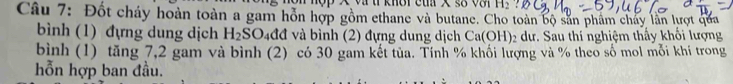 vtí knời cua X s8 v H_2
Câu 7: Đốt cháy hoàn toàn a gam hỗn hợp gồm ethane và butane. Cho toàn bộ sản phẩm chảy lần lượt qua 
bình (1) đựng dung dịch H_2SO_4 đđ và bình (2) đựng dung dịch Ca(OH) ₂ dư. Sau thí nghiệm thấy khối lượng 
bình (1) tăng 7,2 gam và bình (2) có 30 gam kết tủa. Tính % khối lượng và % theo số mol mỗi khí trong 
hỗn hợp ban đầu.