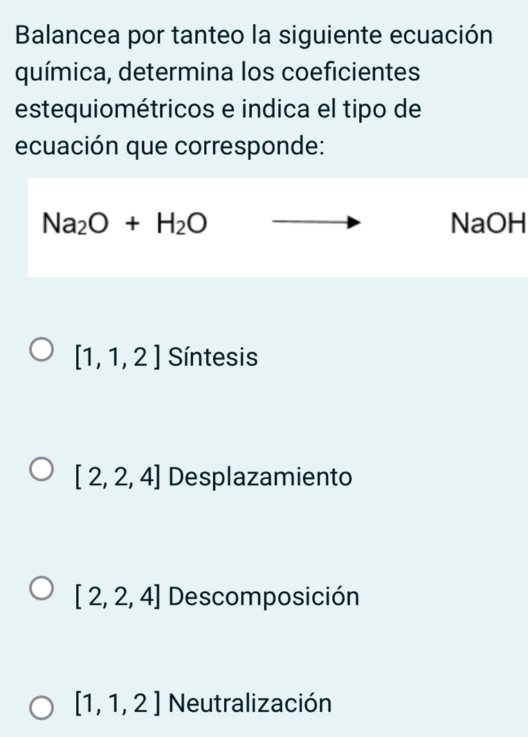 Balancea por tanteo la siguiente ecuación
química, determina los coeficientes
estequiométricos e indica el tipo de
ecuación que corresponde:
Na_2O+H_2O NaOH
[1,1,2] Síntesis
[2,2,4] Desplazamiento
[2,2,4] Descomposición
[1,1,2] Neutralización