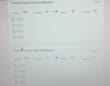 Choose the correct order of coefficients: 20 points
_
_
_
SnO_2 + H_2 Sn + _  H_2O
1, 1, 1, 2
2, 1, 2, 1
1, 2, 1, 2
2, 2. 1, 2
Choose the correct order of coefficients 20 paits
_
_
_
SeCl_3 + O_2 SeO_2 + _  a_1
1, 1. 1, 3
1, 2, 1, 2
1, 1, 3, 3
1. 1, 1, 1