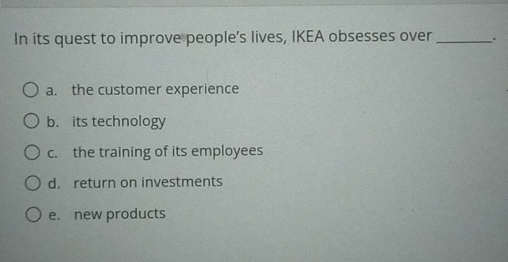 In its quest to improve people’s lives, IKEA obsesses over_
.
a. the customer experience
b. its technology
c. the training of its employees
d. return on investments
e. new products