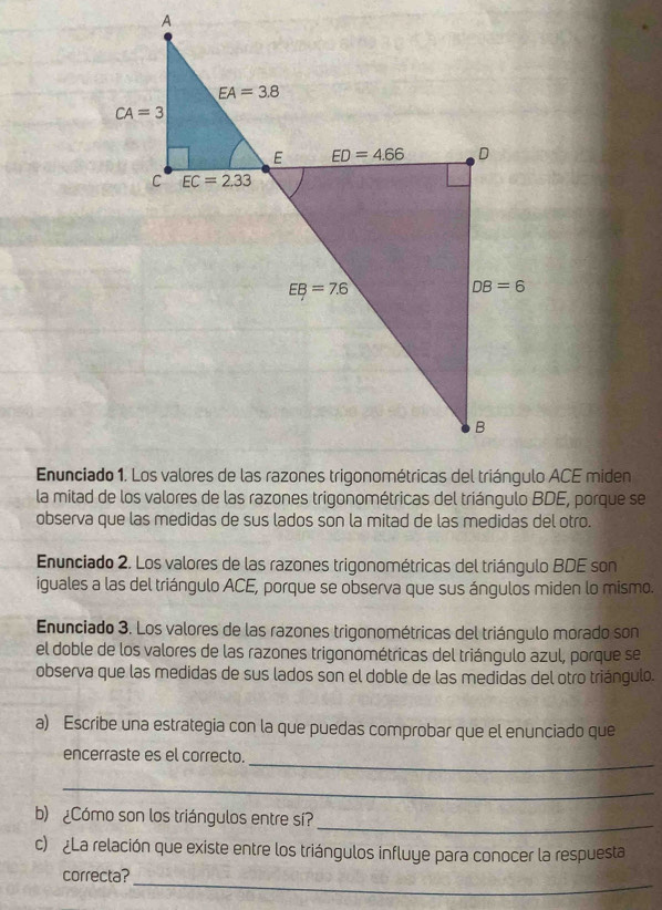 A
Enuncia ACE miden
la mitad de los valores de las razones trigonométricas del triángulo BDE, porque se
observa que las medidas de sus lados son la mitad de las medidas del otro.
Enunciado 2. Los valores de las razones trigonométricas del triángulo BDE son
iguales a las del triángulo ACE, porque se observa que sus ángulos miden lo mismo.
Enunciado 3. Los valores de las razones trigonométricas del triángulo morado son
el doble de los valores de las razones trigonométricas del triángulo azul, porque se
observa que las medidas de sus lados son el doble de las medidas del otro triángulo.
a) Escribe una estrategia con la que puedas comprobar que el enunciado que
encerraste es el correcto._
_
b) ¿Cómo son los triángulos entre sí?
_
c) ¿La relación que existe entre los triángulos influye para conocer la respuesta
correcta?_