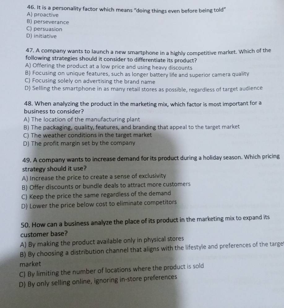 It is a personality factor which means “doing things even before being told”
A) proactive
B) perseverance
C) persuasion
D) initiative
47. A company wants to launch a new smartphone in a highly competitive market. Which of the
following strategies should it consider to differentiate its product?
A) Offering the product at a low price and using heavy discounts
B) Focusing on unique features, such as longer battery life and superior camera quality
C) Focusing solely on advertising the brand name
D) Selling the smartphone in as many retail stores as possible, regardless of target audience
48. When analyzing the product in the marketing mix, which factor is most important for a
business to consider?
A) The location of the manufacturing plant
B) The packaging, quality, features, and branding that appeal to the target market
C) The weather conditions in the target market
D) The profit margin set by the company
49. A company wants to increase demand for its product during a holiday season. Which pricing
strategy should it use?
A) Increase the price to create a sense of exclusivity
B) Offer discounts or bundle deals to attract more customers
C) Keep the price the same regardless of the demand
D) Lower the price below cost to eliminate competitors
50. How can a business analyze the place of its product in the marketing mix to expand its
customer base?
A) By making the product available only in physical stores
B) By choosing a distribution channel that aligns with the lifestyle and preferences of the targe
market
C) By limiting the number of locations where the product is sold
D) By only selling online, ignoring in-store preferences