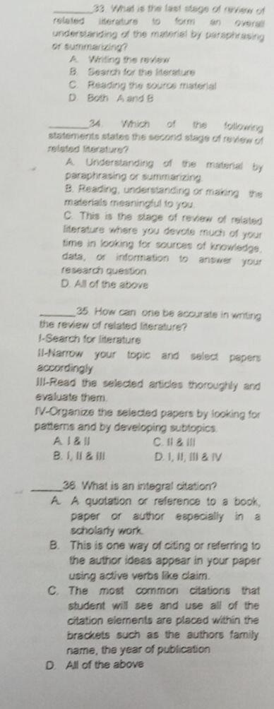 What is the last stage of review of
related literature to form an overal
understanding of the material by paraphrasing 
or summarizing?
A. Writing the review
B. Search for the literature
C. Reading the source material
D Both A and B
_34. Which of the following
statements states the second stage of review of
related literature?
A. Understanding of the material by
paraphrasing or summarizing.
B. Reading, understanding or making the
materials meaningful to you.
C. This is the stage of review of related
literature where you devote much of your
time in looking for sources of knowledge.
data, or information to answer your
research question
D. All of the above
_35. How can one be accurate in writing
the review of related literature?
I-Search for literature
I-Narrow your topic and select papers
accordingly
IIl-Read the selected articles thoroughly and
evaluate them.
fV-Organize the selected papers by looking for
patterns and by developing sublopics.
A 1 & ll C. Ⅱ & Ⅲ//
B. I,Ⅱ &ⅢI| D. I, II, III & IV
_38. What is an integral citation?
A. A quotation or reference to a book,
paper or author especially in a
scholarly work.
B. This is one way of citing or referring to
the author ideas appear in your paper 
using active verbs like claim.
C. The most common citations that
student will see and use all of the
citation elements are placed within the
brackets such as the authors family 
name, the year of publication
D. All of the above