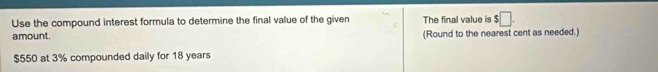 Use the compound interest formula to determine the final value of the given The final value is $□. 
amount. (Round to the nearest cent as needed.)
$550 at 3% compounded daily for 18 years