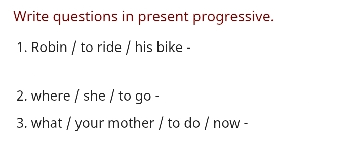 Write questions in present progressive. 
1. Robin / to ride / his bike - 
_ 
2. where / she / to go -_ 
3. what / your mother / to do / now -