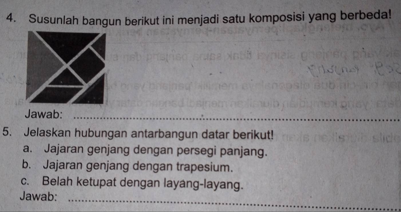 Susunlah bangun berikut ini menjadi satu komposisi yang berbeda! 
Jawab:_ 
_ 
5. Jelaskan hubungan antarbangun datar berikut! 
a. Jajaran genjang dengan persegi panjang. 
b. Jajaran genjang dengan trapesium. 
c. Belah ketupat dengan layang-layang. 
Jawab:_