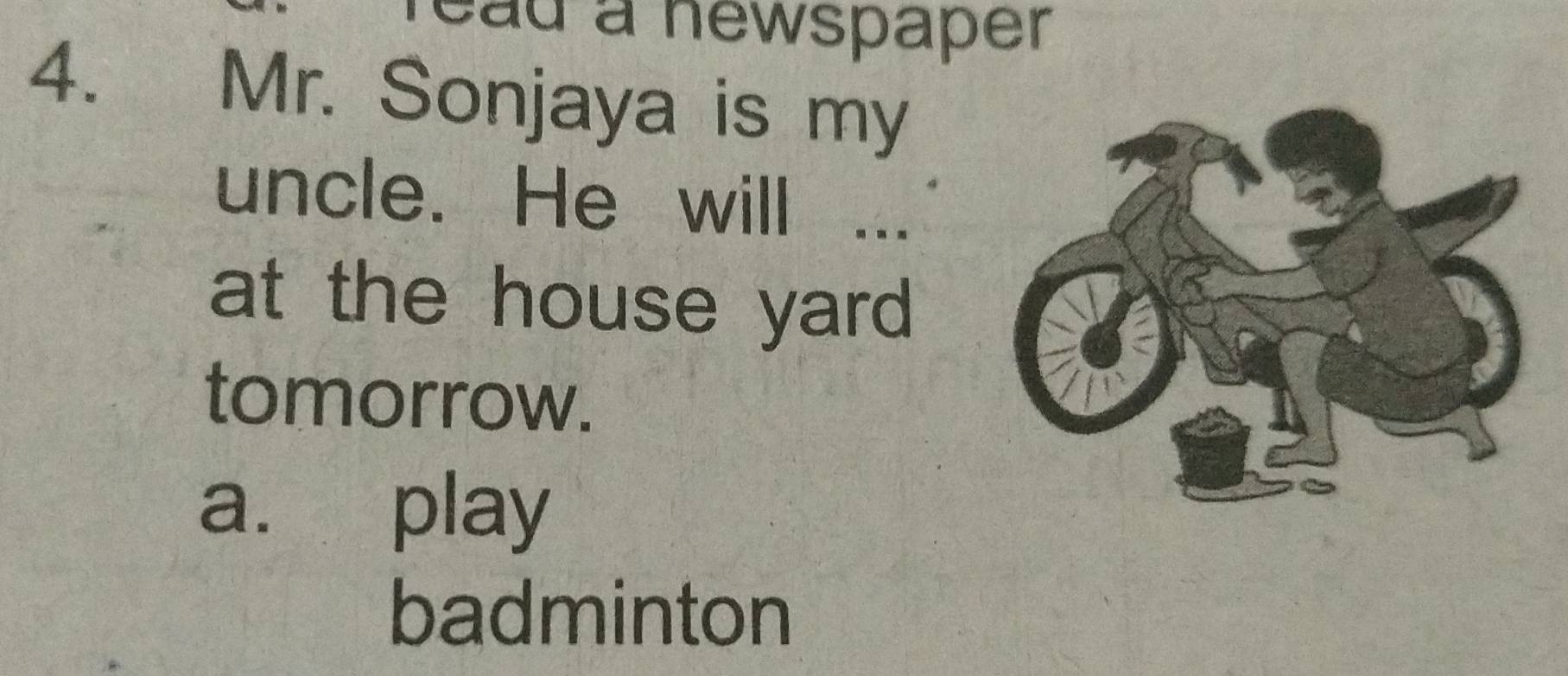 ead a newspaper 
4. Mr. Sonjaya is my 
uncle. He will 
at the house yard 
tomorrow. 
a. play 
badminton