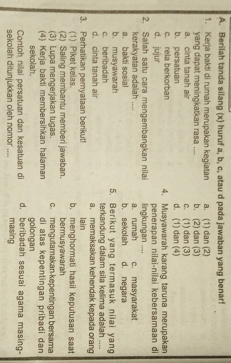 Berilah tanda silang (x) huruf a, b, c, atau d pada jawaban yang benar!
1. Kerja bakti di rumah merupakan kegiatan a. (1) dan (2)
yang dapat meningkatkan rasa .... b. (2) dan (3)
a. cinta tanah air c. (1) dan (3)
b. persatuan d. (1) dan (4)
c. rela berkorban
4. Musyawarah karang taruna merupakan
d. jujur
penerapan nilai-nilai kebersamaan di
2. Salah satu cara mengembangkan nilai lingkungan ....
kerakyatan adalah .... a. rumah c. masyarakat
a. bakti sosial b. sekolah d. negara
b. musyawarah 5. Berikut yang termasuk nilai yang
c. beribadah terkandung dalam sila kelima adalah ....
d. cinta tanah air a. memaksakan kehendak kepada orang
3. Perhatikan pernyataan berikut! lain
(1) Piket kelas. b. menghormati hasil keputusan saat
(2) Saling membantu memberi jawaban. bermusyawarah
(3) Lupa mengerjakan tugas. c. mengutamakan kepentingan bersama
(4) Kerja bakti membersihkan halaman di atas kepentingan pribadi dan 
sekolah. golongan
Contoh nilai persatuan dan kesatuan di d. beribadah sesuai agama masing-
sekolah ditunjukkan oleh nomor ....
masing