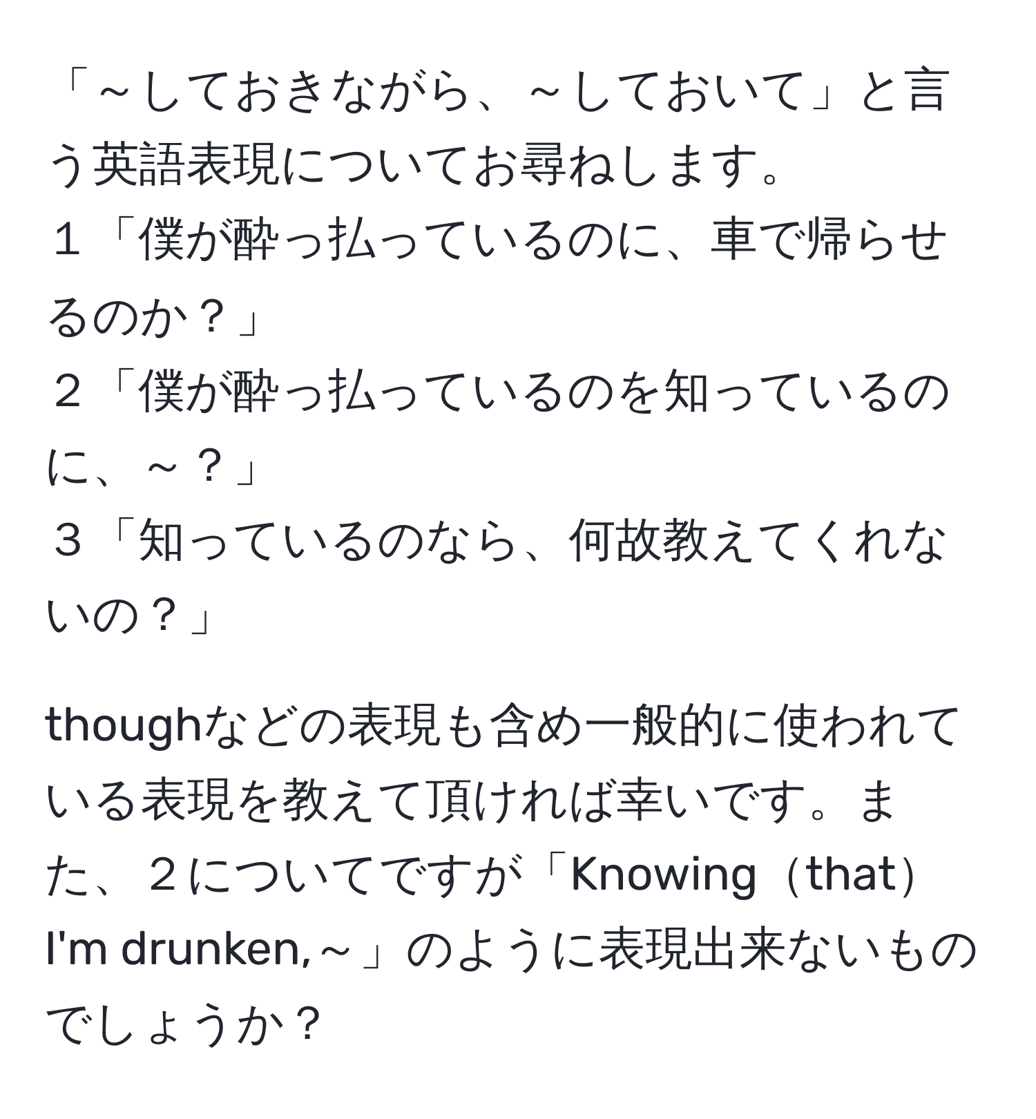 「～しておきながら、～しておいて」と言う英語表現についてお尋ねします。  
１「僕が酔っ払っているのに、車で帰らせるのか？」  
２「僕が酔っ払っているのを知っているのに、～？」  
３「知っているのなら、何故教えてくれないの？」

thoughなどの表現も含め一般的に使われている表現を教えて頂ければ幸いです。また、２についてですが「Knowingthat I'm drunken,～」のように表現出来ないものでしょうか？