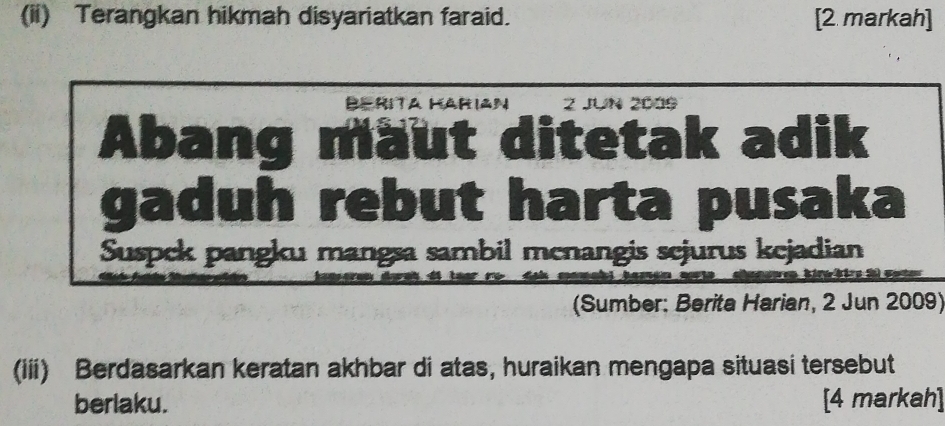 (ii) Terangkan hikmah disyariatkan faraid. [2 markah] 
Berita Harian Z JUN 2005 
Abang maut ditetak adik 
gaduh rebut harta pusaka 
Suspek pangku mangsa sambil menangis sejurus kejadian 
ti k S 
(Sumber: Berita Harian, 2 Jun 2009) 
(iii) Berdasarkan keratan akhbar di atas, huraikan mengapa situasi tersebut 
berlaku. [4 markah]