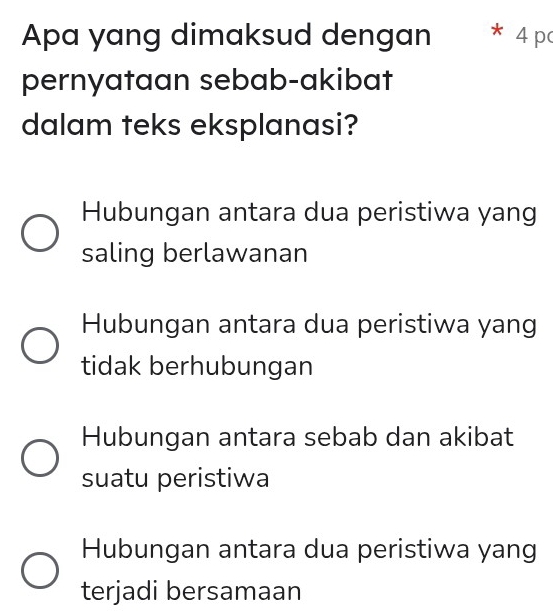 Apa yang dimaksud dengan * 4 pa
pernyataan sebab-akibat
dalam teks eksplanasi?
Hubungan antara dua peristiwa yang
saling berlawanan
Hubungan antara dua peristiwa yang
tidak berhubungan
Hubungan antara sebab dan akibat
suatu peristiwa
Hubungan antara dua peristiwa yang
terjadi bersamaan