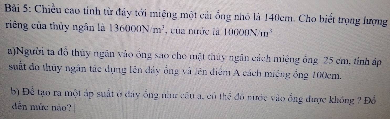 Chiều cao tính từ đáy tới miệng một cái ống nhỏ là 140cm. Cho biết trọng lượng 
riêng của thủy ngân là 136000N/m^3 , của nước là 10000N/m^3
a)Người ta đồ thủy ngân vào ống sao cho mặt thủy ngân cách miệng ống 25 cm, tính áp 
suất do thủy ngân tác dụng lên đáy ống và lên điểm A cách miệng ống 100cm. 
b) Để tạo ra một áp suất ở đáy ống như câu a, có thể đô nước vào ống được không ? Đồ 
đến mức nào?