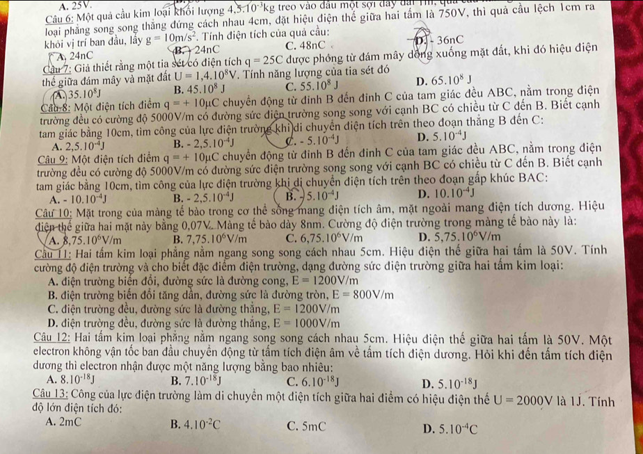 A. 25V.
Câu 6: Một quả cầu kim loại khối lượng 4,5.10^(-3)kg treo vào đầu một sợi đây đài Th, qua
loại phẳng song song thắng đứng cách nhau 4cm, đặt hiệu điện thể giữa hai tấm là 750V, thì quả cầu lệch 1cm ra
khỏi vị trí ban đầu, lấy g=10m/s^2. Tính điện tích của quả cầu:
A, 24nC B. 24nC C. 48nC D - 36nC
Cầu 7: Giả thiết rằng một tia sét có điện tích q=25C được phóng từ đám mây dồng xuống mặt đất, khi đó hiệu điện
thế giữa đám mây và mặt đất U=1,4.10^8V. Tính năng lượng của tia sét đó
A 35.10^8J B. 45.10^8J C. 55.10^8J D. 65.10^8J
Cầu 8: Một điện tích điểm q=+10mu C chuyển động từ đỉnh B đến đinh C của tam giác đều ABC, nằm trong điện
trường đều có cường độ 5000V/m có đường sức điện trường song song với cạnh BC có chiều từ C đến B. Biết cạnh
tam giác bằng 10cm, tìm công của lực điện trường khi di chuyển diện tích trên theo đoạn thắng B đến C:
A. 2,5.10^(-4)J B. -2,5.10^(-4)J C. -5.10^(-4)J D. 5.10^(-4)J
Câu 9: Một điện tích điểm q=+10mu C chuyển động từ đỉnh B đến đinh C của tam giác đều ABC, nằm trong điện
trường đều có cường độ 5000V/m có đường sức điện trường song song với cạnh BC có chiều từ C đến B. Biết cạnh
tam giác bằng 10cm, tìm công của lực điện trường khi di chuyển điện tích trên theo đoạn gấp khúc BAC:
A. -10.10^(-4)J B. -2,5.10^(-4)J B. - 5.10^(-4)J D. 10.10^(-4)J
Câu 10: Mặt trong của màng tế bào trong cơ thể sống mang điện tích âm, mặt ngoài mang điện tích dương. Hiệu
diện thể giữa hai mặt này bằng 0,07V. Màng tế bào dày 8nm. Cường độ điện trường trong màng tế bào này là:
A. 8, 75.10^6V/m B. 7,75.10^6V/m C. 6,75.10^6V/m D. 5,75.10^6V/m
Cầu 11: Hai tấm kim loại phẳng nằm ngang song song cách nhau 5cm. Hiệu điện thế giữa hai tấm là 50V. Tính
cường độ điện trường và cho biết đặc điểm điện trường, dạng đường sức điện trường giữa hai tấm kim loại:
A. điện trường biến đổi, đường sức là đường cong, E=1200V/m
B. điện trường biến đổi tăng dần, đường sức là đường tròn, E=800V/m
C. điện trường đều, đường sức là đường thắng, E=1200V/m
D. điện trường đều, đường sức là dường thắng, E=1000V/m
Câu 12: Hai tấm kim loại phẳng nằm ngang song song cách nhau 5cm. Hiệu điện thế giữa hai tấm là 50V. Một
electron không vận tốc ban đầu chuyển động từ tấm tích điện âm về tấm tích điện dương. Hỏi khi đến tấm tích điện
dương thì electron nhận được một năng lượng bằng bao nhiêu:
A. 8.10^(-18)J B. 7.10^(-18)J C. 6.10^(-18)J D. 5.10^(-18)J
Câu 13: Công của lực điện trường làm di chuyền một điện tích giữa hai điểm có hiệu điện thế U=2000V IJ J. Tính
độ lớn điện tích đó:
B. 4.10^(-2)C
A. 2mC C. 5mC D. 5.10^(-4)C