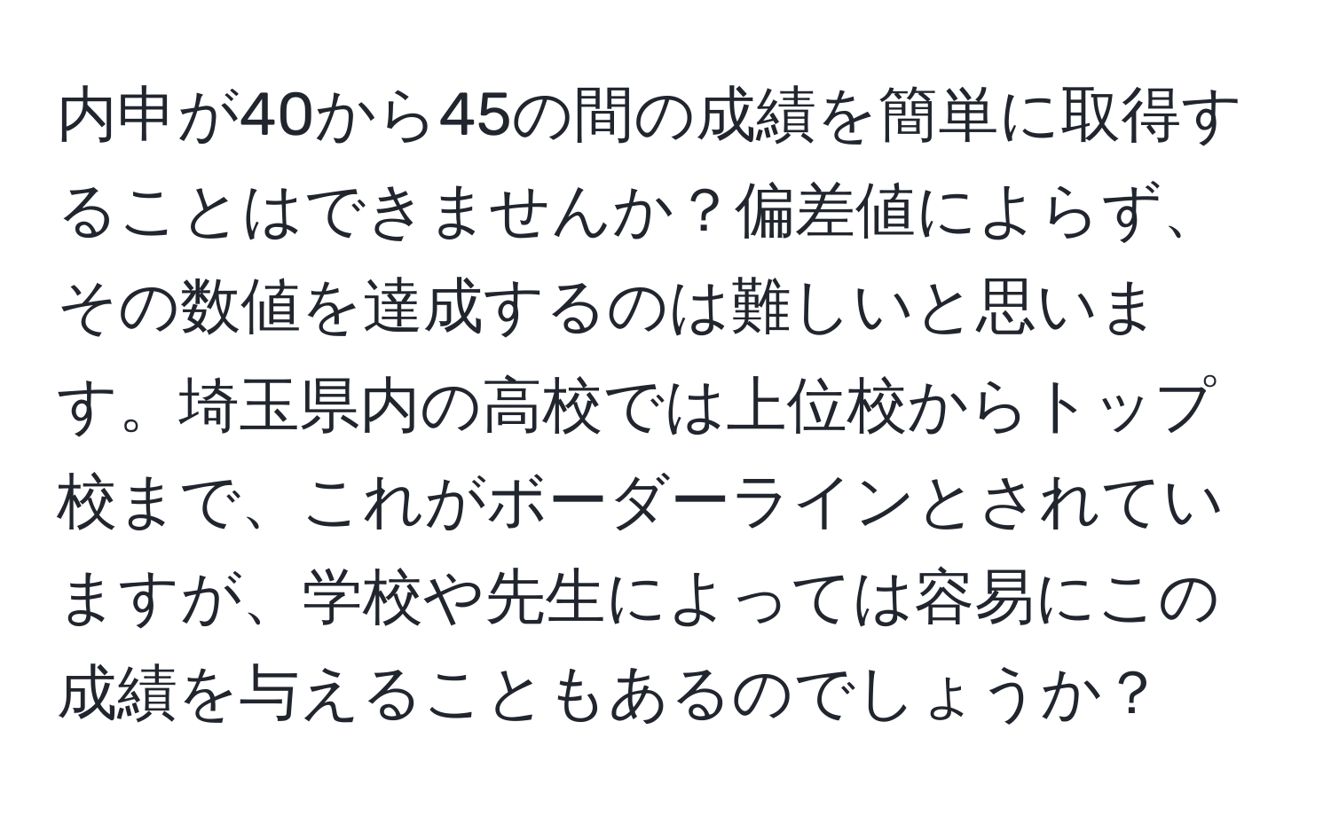 内申が40から45の間の成績を簡単に取得することはできませんか？偏差値によらず、その数値を達成するのは難しいと思います。埼玉県内の高校では上位校からトップ校まで、これがボーダーラインとされていますが、学校や先生によっては容易にこの成績を与えることもあるのでしょうか？