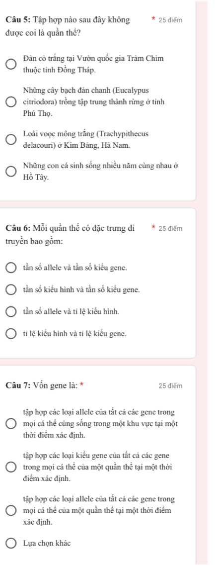 Tập hợp nào sau đây không 25 điểm
được coi là quần thể?
Đàn cò trắng tại Vườn quốc gia Tràm Chim
thuộc tinh Đồng Tháp.
Những cây bạch đàn chanh (Eucalypus
citriodora) trồng tập trung thành rừng ở tỉnh
Phú Thọ.
Loài voọc mông trắng (Trachypithecus
delacouri) ở Kim Bảng, Hà Nam.
Những con cá sinh sống nhiều năm cùng nhau ở
Hồ Tây.
Câu 6: Mỗi quần thể có đặc trưng di 25 điểm
truyền bao gồm:
tần số allele và tần số kiều gene.
tần số kiểu hình và tần số kiều gene.
tần số allele và tỉ lệ kiểu hình.
tỉ lệ kiểu hình và tỉ lệ kiểu gene.
Câu 7: Vốn gene là: * 25 điểm
tập hợp các loại allele của tất cả các gene trong
mội cá thể cùng sống trong một khu vực tại một
thời điểm xác định.
tập hợp các loại kiểu gene của tất cả các gene
trong mọi cá thể của một quần thể tại một thời
điểm xác định.
tập hợp các loại allele của tất cả các gene trong
mọi cá thể của một quần thể tại một thời điểm
xác định.
Lựa chọn khác