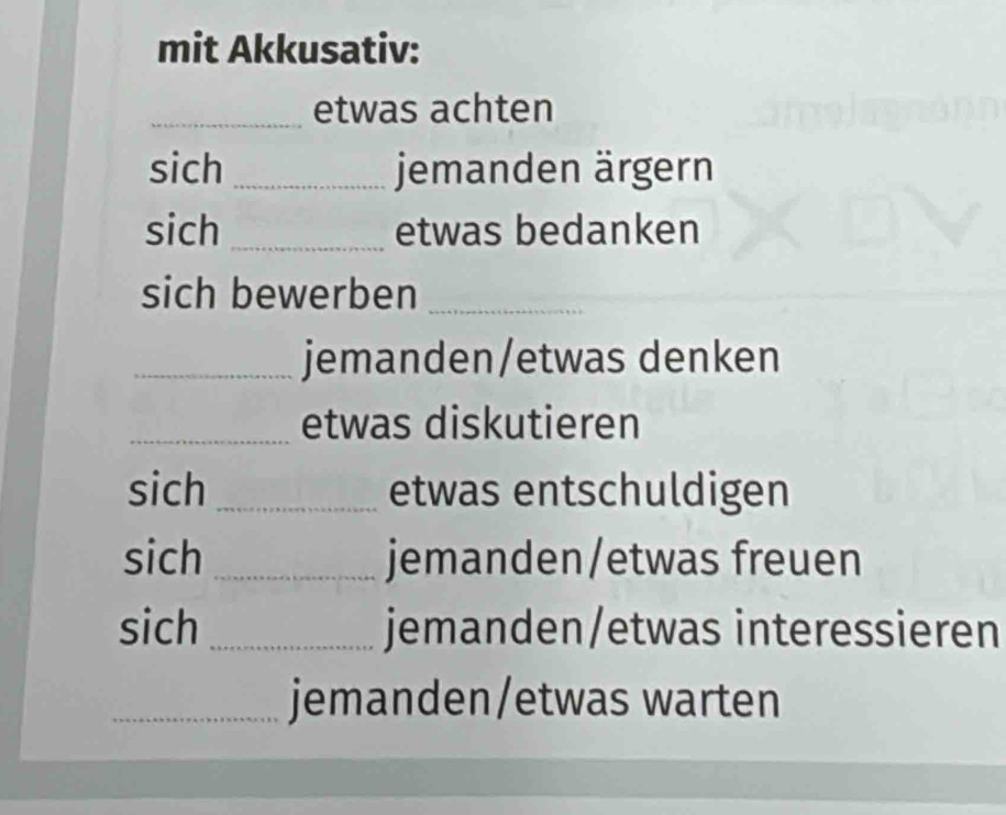 mit Akkusativ: 
_etwas achten 
sich _jemanden ärgern 
sich _etwas bedanken 
sich bewerben_ 
_jemanden/etwas denken 
_etwas diskutieren 
sich _etwas entschuldigen 
sich _jemanden/etwas freuen 
sich _jemanden/etwas interessieren 
_jemanden/etwas warten