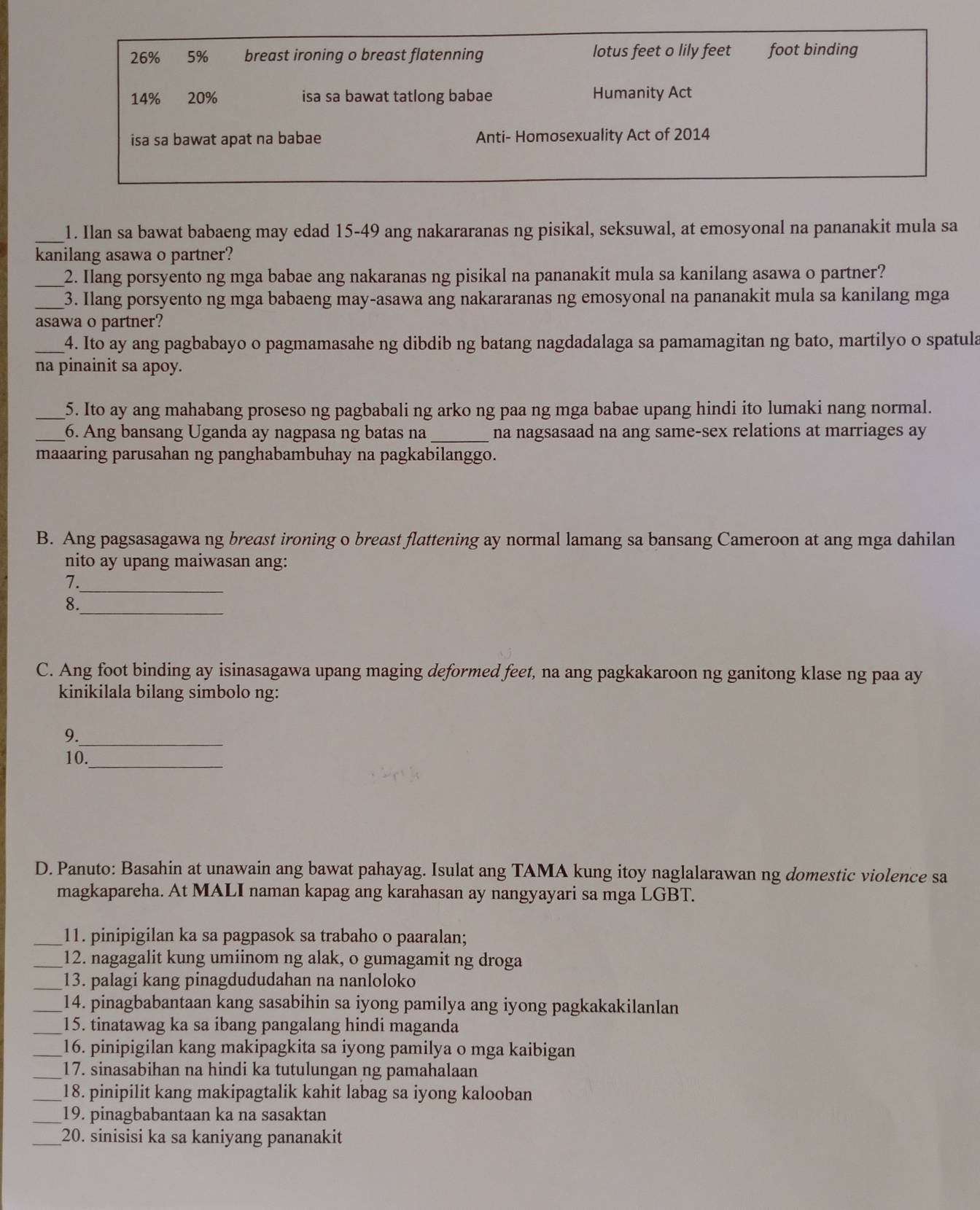 26% 5% breast ironing o breast flatenning lotus feet o lily feet foot binding
14% 20% isa sa bawat tatlong babae Humanity Act
isa sa bawat apat na babae Anti- Homosexuality Act of 2014
_1. Ilan sa bawat babaeng may edad 15-49 ang nakararanas ng pisikal, seksuwal, at emosyonal na pananakit mula sa
kanilang asawa o partner?
_2. Ilang porsyento ng mga babae ang nakaranas ng pisikal na pananakit mula sa kanilang asawa o partner?
_3. Ilang porsyento ng mga babaeng may-asawa ang nakararanas ng emosyonal na pananakit mula sa kanilang mga
asawa o partner?
_4. Ito ay ang pagbabayo o pagmamasahe ng dibdib ng batang nagdadalaga sa pamamagitan ng bato, martilyo o spatula
na pinainit sa apoy.
_5. Ito ay ang mahabang proseso ng pagbabali ng arko ng paa ng mga babae upang hindi ito lumaki nang normal.
_6. Ang bansang Uganda ay nagpasa ng batas na_ na nagsasaad na ang same-sex relations at marriages ay
maaaring parusahan ng panghabambuhay na pagkabilanggo.
B. Ang pagsasagawa ng breast ironing o breast flattening ay normal lamang sa bansang Cameroon at ang mga dahilan
nito ay upang maiwasan ang:
7._
8._
C. Ang foot binding ay isinasagawa upang maging deformed feet, na ang pagkakaroon ng ganitong klase ng paa ay
kinikilala bilang simbolo ng:
9._
_
10.
D. Panuto: Basahin at unawain ang bawat pahayag. Isulat ang TAMA kung itoy naglalarawan ng domestic violence sa
magkapareha. At MALI naman kapag ang karahasan ay nangyayari sa mga LGBT.
_11. pinipigilan ka sa pagpasok sa trabaho o paaralan;
_12. nagagalit kung umiinom ng alak, o gumagamit ng droga
_13. palagi kang pinagdududahan na nanloloko
_14. pinagbabantaan kang sasabihin sa iyong pamilya ang iyong pagkakakilanlan
_15. tinatawag ka sa ibang pangalang hindi maganda
_16. pinipigilan kang makipagkita sa iyong pamilya o mga kaibigan
_17. sinasabihan na hindi ka tutulungan ng pamahalaan
_18. pinipilit kang makipagtalik kahit labag sa iyong kalooban
_19. pinagbabantaan ka na sasaktan
_20. sinisisi ka sa kaniyang pananakit