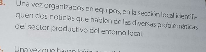 BaUna vez organizados en equipos, en la sección local identifi- 
quen dos noticias que hablen de las diversas problemáticas 
del sector productivo del entorno local. 
n a v e z q ue ha v