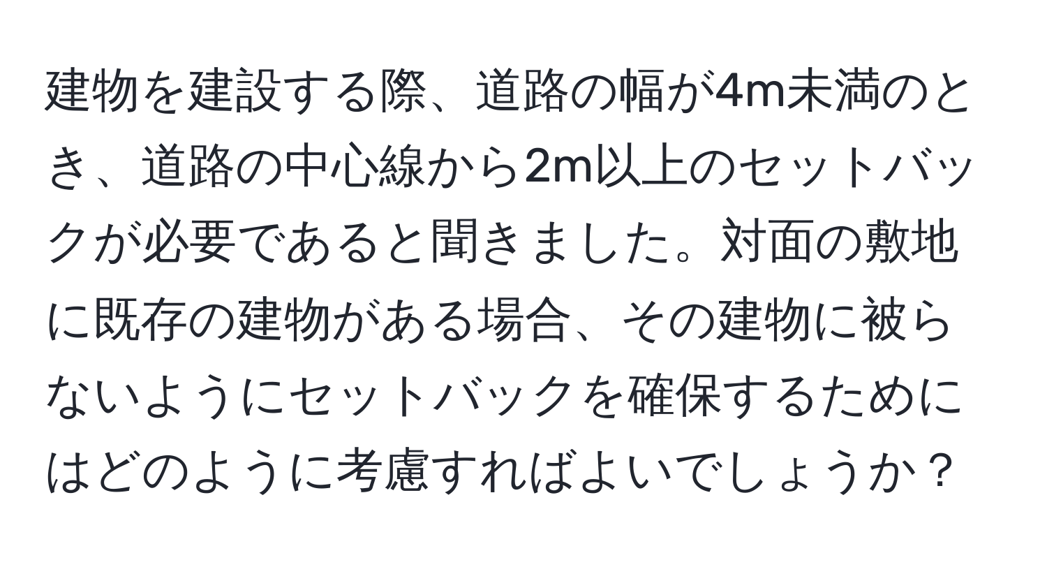 建物を建設する際、道路の幅が4m未満のとき、道路の中心線から2m以上のセットバックが必要であると聞きました。対面の敷地に既存の建物がある場合、その建物に被らないようにセットバックを確保するためにはどのように考慮すればよいでしょうか？