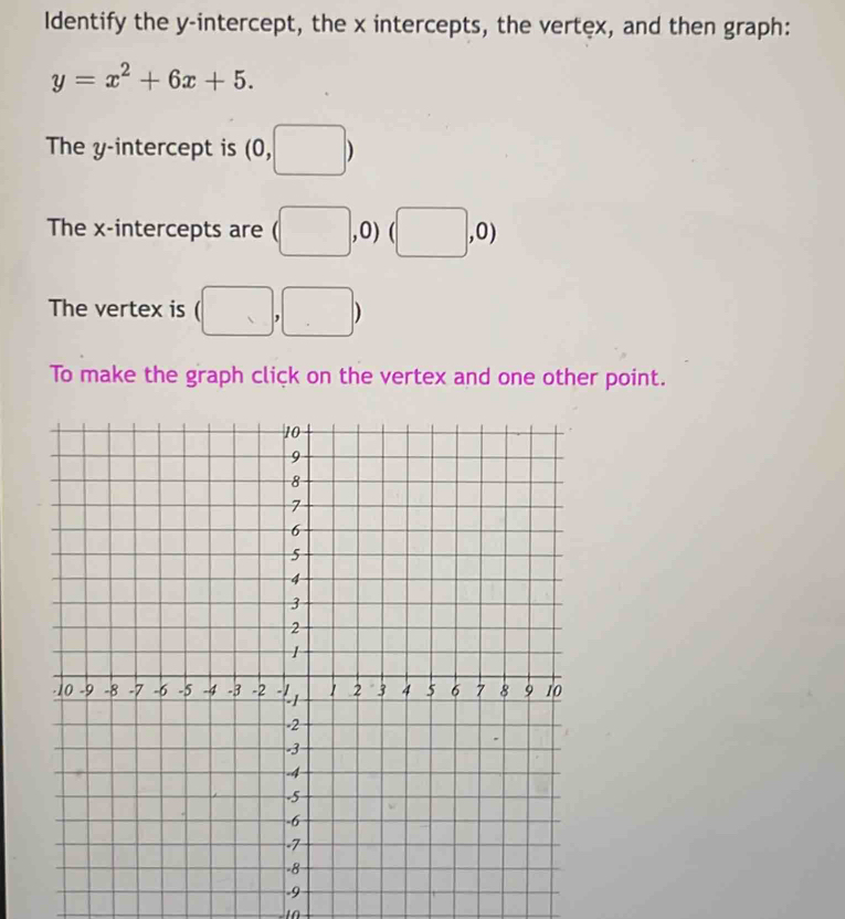 Identify the y-intercept, the x intercepts, the vertex, and then graph:
y=x^2+6x+5. 
The y-intercept is (0,□ )
The x-intercepts are (□ ,0) (□ ,0)
The vertex is (□ ,□ )
To make the graph click on the vertex and one other point.
-9
1