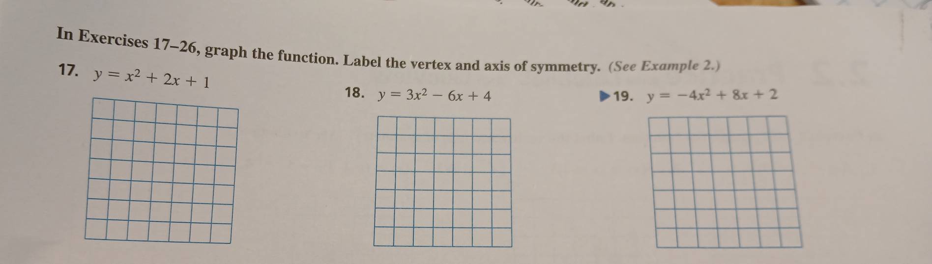 In Exercises 17-26, graph the function. Label the vertex and axis of symmetry. (See Example 2.)
17. y=x^2+2x+1
18. y=3x^2-6x+4 19. y=-4x^2+8x+2