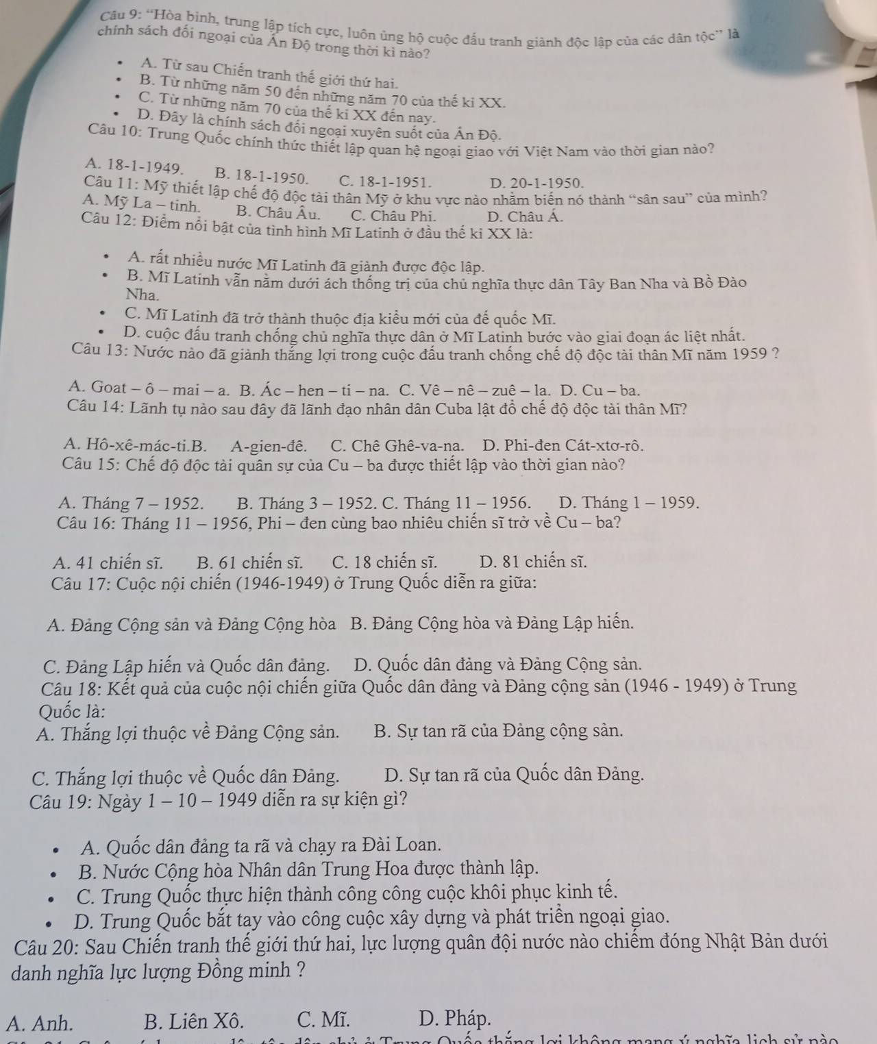 “Hòa bình, trung lập tích cực, luôn ủng hộ cuộc đấu tranh giành độc lập của các dân tộc” là
chính sách đối ngoại của Ấn Độ trong thời kì nào?
A. Từ sau Chiến tranh thế giới thứ hai.
B. Từ những năm 50 đến những năm 70 của thế ki XX.
C. Từ những năm 70 của thế ki XX đến nay.
D. Đây là chính sách đổi ngoại xuyên suốt của Ấn Độ.
Câu 10: Trung Quốc chính thức thiết lập quan hệ ngoại giao với Việt Nam vào thời gian nào?
A. 18-1-1949 B. 18-1-1950. C. 18-1-1951 D. 20-1-1950.
Câu 11:Moverline y thiết lập chế độ độc tài thân Mỹ ở khu vực nào nhằm biến nó thành “sân sau” của mình?
A. Mỹ La - tinh. B. Châu Âu. C. Châu Phi. D. Châu Á.
Câu 12: Điểm nổi bật của tình hình Mĩ Latinh ở đầu thế kỉ XX là:
A. rất nhiều nước Mĩ Latinh đã giành được độc lập.
B. Mĩ Latinh vẫn năm dưới ách thống trị của chủ nghĩa thực dân Tây Ban Nha và Bồ Đào
Nha.
C. Mĩ Latinh đã trở thành thuộc địa kiểu mới của đế quốc Mĩ.
D. cuộc đấu tranh chống chủ nghĩa thực dân ở Mĩ Latinh bước vào giai đoạn ác liệt nhất.
Câu 13: Nước nào đã giành thắng lợi trong cuộc đầu tranh chống chế độ độc tài thân Mĩ năm 1959 ?
A. Goat - ô - mai - a. B. Ác - hen - ti - na. C. Vê - nê - zuê - la. D. Cu - ba.
Câu 14: Lãnh tụ nào sau đây đã lãnh đạo nhân dân Cuba lật đồ chế độ độc tài thân Mĩ?
A. Hô-xê-mác-ti.B. A-gien-đê. C. Chê Ghê-va-na. D. Phi-đen Cát-xtơ-rô.
Câu 15: Chế độ độc tài quân sự của Cu - ba được thiết lập vào thời gian nào?
A. Tháng 7 - 1952. B. Tháng 3 - 1952. C. Tháng 11 - 1956. D. Tháng 1 - 1959.
Câu 16: Tháng 11 - 1956, Phi - đen cùng bao nhiêu chiến sĩ trở về Cu - ba?
A. 41 chiến sĩ. B. 61 chiến sĩ. C. 18 chiến sĩ. D. 81 chiến sĩ.
Câu 17: Cuộc nội chiến (1946-1949) ở Trung Quốc diễn ra giữa:
A. Đảng Cộng sản và Đảng Cộng hòa  B. Đảng Cộng hòa và Đảng Lập hiến.
C. Đảng Lập hiến và Quốc dân đảng. D. Quốc dân đảng và Đảng Cộng sản.
Câu 18: Kết quả của cuộc nội chiến giữa Quốc dân đảng và Đảng cộng sản (1946 - 1949) ở Trung
Quốc là:
A. Thắng lợi thuộc về Đảng Cộng sản. B. Sự tan rã của Đảng cộng sản.
C. Thắng lợi thuộc về Quốc dân Đảng. D. Sự tan rã của Quốc dân Đảng.
Câu 19: Ngày 1 - 10 - 1949 diễn ra sự kiện gì?
A. Quốc dân đảng ta rã và chạy ra Đài Loan.
B. Nước Cộng hòa Nhân dân Trung Hoa được thành lập.
C. Trung Quốc thực hiện thành công công cuộc khôi phục kinh tế.
D. Trung Quốc bắt tay vào công cuộc xây dựng và phát triển ngoại giao.
Câu 20: Sau Chiến tranh thế giới thứ hai, lực lượng quân đội nước nào chiếm đóng Nhật Bản dưới
danh nghĩa lực lượng Đồng minh ?
A. Anh. B. Liên Xô. C. Mĩ. D. Pháp.
 
nh ĩ a linh sử nào